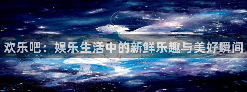 星亿娱乐官网登录入口：欢乐吧：娱乐生活中的新鲜乐趣与美好瞬间